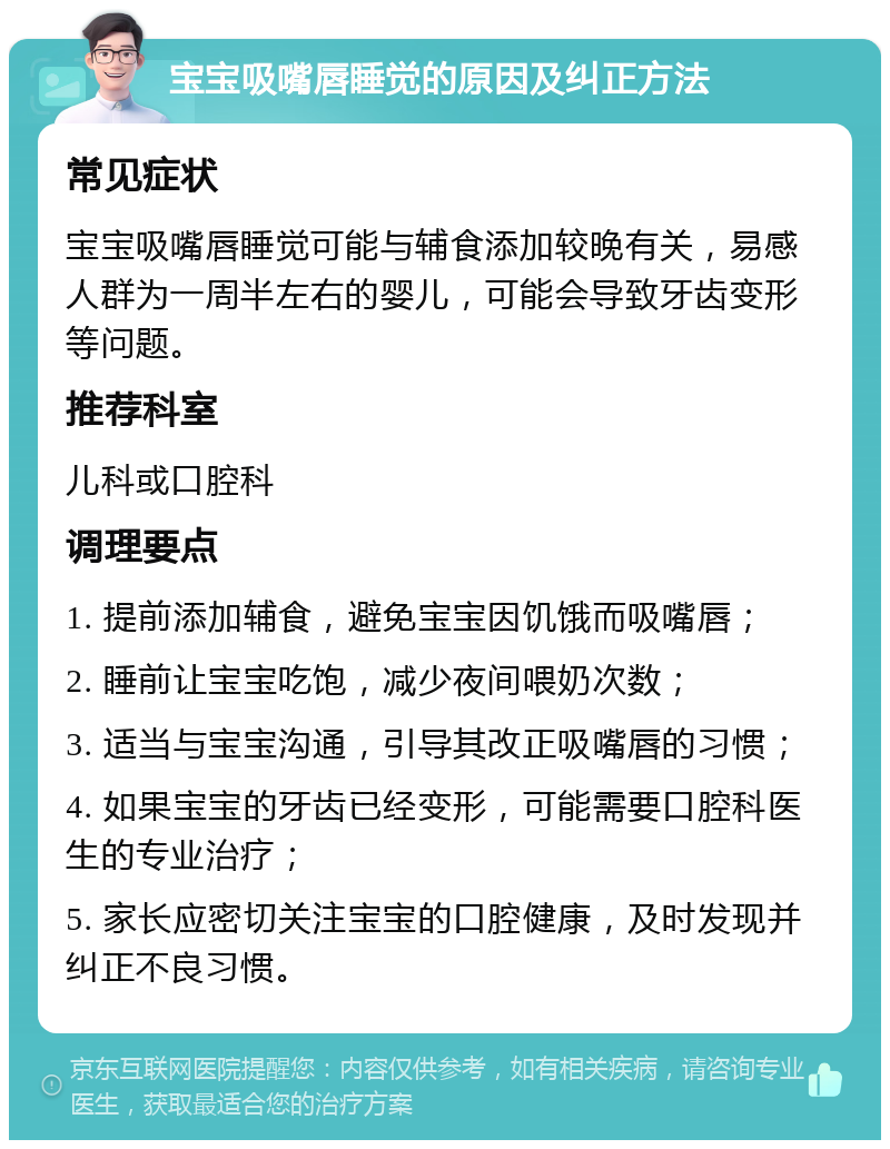 宝宝吸嘴唇睡觉的原因及纠正方法 常见症状 宝宝吸嘴唇睡觉可能与辅食添加较晚有关，易感人群为一周半左右的婴儿，可能会导致牙齿变形等问题。 推荐科室 儿科或口腔科 调理要点 1. 提前添加辅食，避免宝宝因饥饿而吸嘴唇； 2. 睡前让宝宝吃饱，减少夜间喂奶次数； 3. 适当与宝宝沟通，引导其改正吸嘴唇的习惯； 4. 如果宝宝的牙齿已经变形，可能需要口腔科医生的专业治疗； 5. 家长应密切关注宝宝的口腔健康，及时发现并纠正不良习惯。