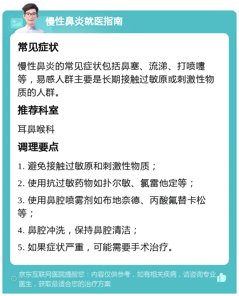 慢性鼻炎就医指南 常见症状 慢性鼻炎的常见症状包括鼻塞、流涕、打喷嚏等，易感人群主要是长期接触过敏原或刺激性物质的人群。 推荐科室 耳鼻喉科 调理要点 1. 避免接触过敏原和刺激性物质； 2. 使用抗过敏药物如扑尔敏、氯雷他定等； 3. 使用鼻腔喷雾剂如布地奈德、丙酸氟替卡松等； 4. 鼻腔冲洗，保持鼻腔清洁； 5. 如果症状严重，可能需要手术治疗。