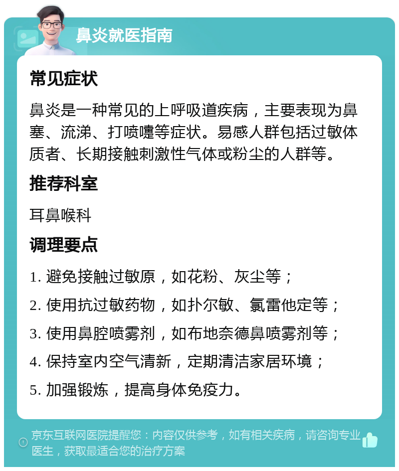 鼻炎就医指南 常见症状 鼻炎是一种常见的上呼吸道疾病，主要表现为鼻塞、流涕、打喷嚏等症状。易感人群包括过敏体质者、长期接触刺激性气体或粉尘的人群等。 推荐科室 耳鼻喉科 调理要点 1. 避免接触过敏原，如花粉、灰尘等； 2. 使用抗过敏药物，如扑尔敏、氯雷他定等； 3. 使用鼻腔喷雾剂，如布地奈德鼻喷雾剂等； 4. 保持室内空气清新，定期清洁家居环境； 5. 加强锻炼，提高身体免疫力。