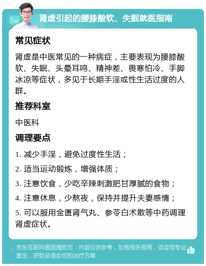 肾虚引起的腰膝酸软、失眠就医指南 常见症状 肾虚是中医常见的一种病症，主要表现为腰膝酸软、失眠、头晕耳鸣、精神差、畏寒怕冷、手脚冰凉等症状，多见于长期手淫或性生活过度的人群。 推荐科室 中医科 调理要点 1. 减少手淫，避免过度性生活； 2. 适当运动锻炼，增强体质； 3. 注意饮食，少吃辛辣刺激肥甘厚腻的食物； 4. 注意休息，少熬夜，保持并提升夫妻感情； 5. 可以服用金匮肾气丸、参苓白术散等中药调理肾虚症状。