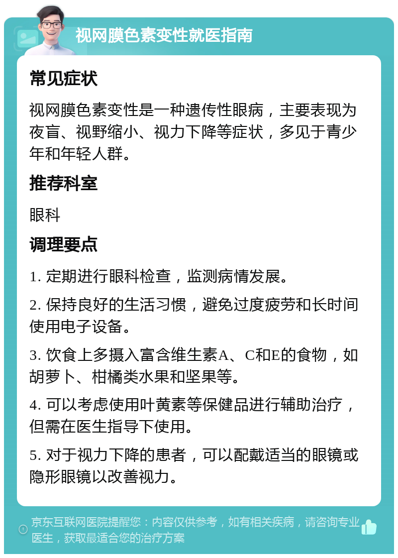 视网膜色素变性就医指南 常见症状 视网膜色素变性是一种遗传性眼病，主要表现为夜盲、视野缩小、视力下降等症状，多见于青少年和年轻人群。 推荐科室 眼科 调理要点 1. 定期进行眼科检查，监测病情发展。 2. 保持良好的生活习惯，避免过度疲劳和长时间使用电子设备。 3. 饮食上多摄入富含维生素A、C和E的食物，如胡萝卜、柑橘类水果和坚果等。 4. 可以考虑使用叶黄素等保健品进行辅助治疗，但需在医生指导下使用。 5. 对于视力下降的患者，可以配戴适当的眼镜或隐形眼镜以改善视力。