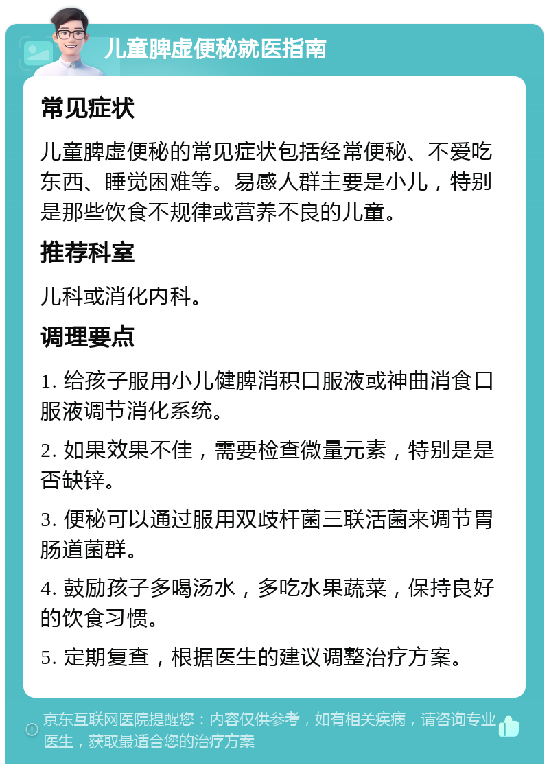 儿童脾虚便秘就医指南 常见症状 儿童脾虚便秘的常见症状包括经常便秘、不爱吃东西、睡觉困难等。易感人群主要是小儿，特别是那些饮食不规律或营养不良的儿童。 推荐科室 儿科或消化内科。 调理要点 1. 给孩子服用小儿健脾消积口服液或神曲消食口服液调节消化系统。 2. 如果效果不佳，需要检查微量元素，特别是是否缺锌。 3. 便秘可以通过服用双歧杆菌三联活菌来调节胃肠道菌群。 4. 鼓励孩子多喝汤水，多吃水果蔬菜，保持良好的饮食习惯。 5. 定期复查，根据医生的建议调整治疗方案。