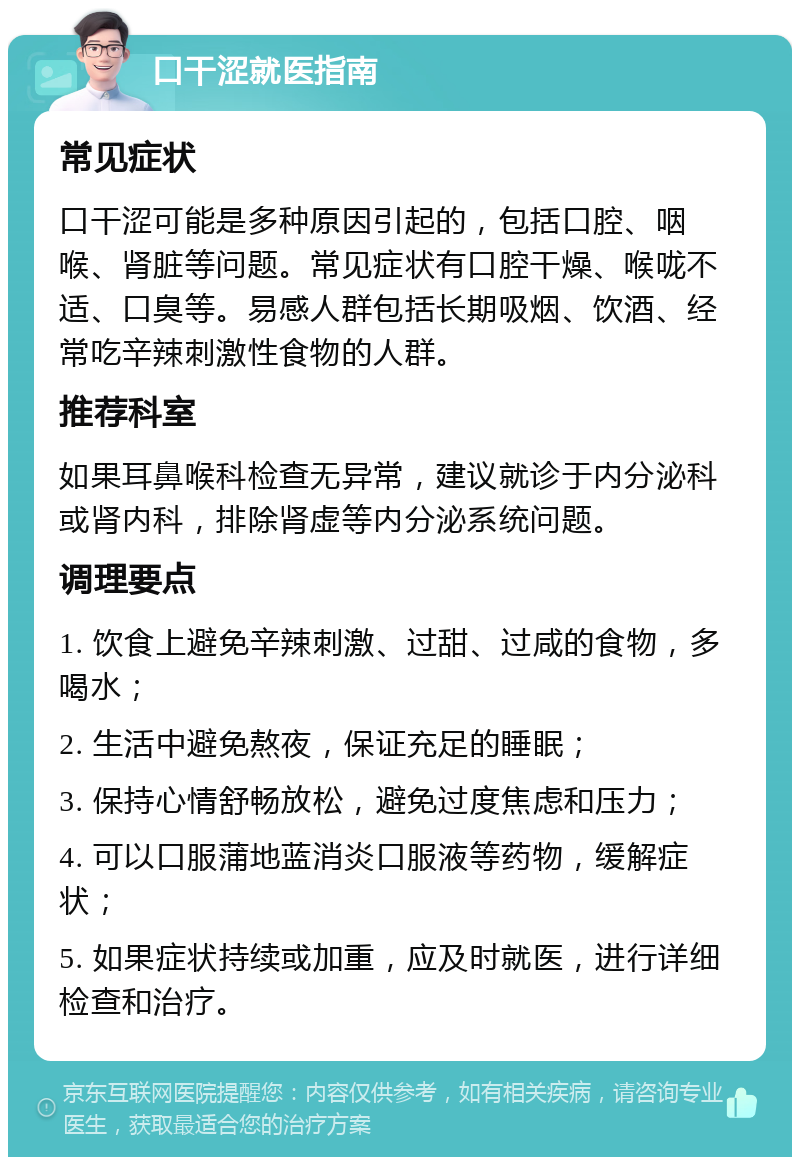 口干涩就医指南 常见症状 口干涩可能是多种原因引起的，包括口腔、咽喉、肾脏等问题。常见症状有口腔干燥、喉咙不适、口臭等。易感人群包括长期吸烟、饮酒、经常吃辛辣刺激性食物的人群。 推荐科室 如果耳鼻喉科检查无异常，建议就诊于内分泌科或肾内科，排除肾虚等内分泌系统问题。 调理要点 1. 饮食上避免辛辣刺激、过甜、过咸的食物，多喝水； 2. 生活中避免熬夜，保证充足的睡眠； 3. 保持心情舒畅放松，避免过度焦虑和压力； 4. 可以口服蒲地蓝消炎口服液等药物，缓解症状； 5. 如果症状持续或加重，应及时就医，进行详细检查和治疗。