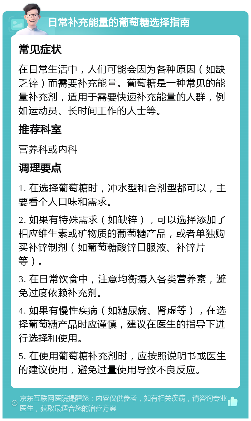 日常补充能量的葡萄糖选择指南 常见症状 在日常生活中，人们可能会因为各种原因（如缺乏锌）而需要补充能量。葡萄糖是一种常见的能量补充剂，适用于需要快速补充能量的人群，例如运动员、长时间工作的人士等。 推荐科室 营养科或内科 调理要点 1. 在选择葡萄糖时，冲水型和合剂型都可以，主要看个人口味和需求。 2. 如果有特殊需求（如缺锌），可以选择添加了相应维生素或矿物质的葡萄糖产品，或者单独购买补锌制剂（如葡萄糖酸锌口服液、补锌片等）。 3. 在日常饮食中，注意均衡摄入各类营养素，避免过度依赖补充剂。 4. 如果有慢性疾病（如糖尿病、肾虚等），在选择葡萄糖产品时应谨慎，建议在医生的指导下进行选择和使用。 5. 在使用葡萄糖补充剂时，应按照说明书或医生的建议使用，避免过量使用导致不良反应。