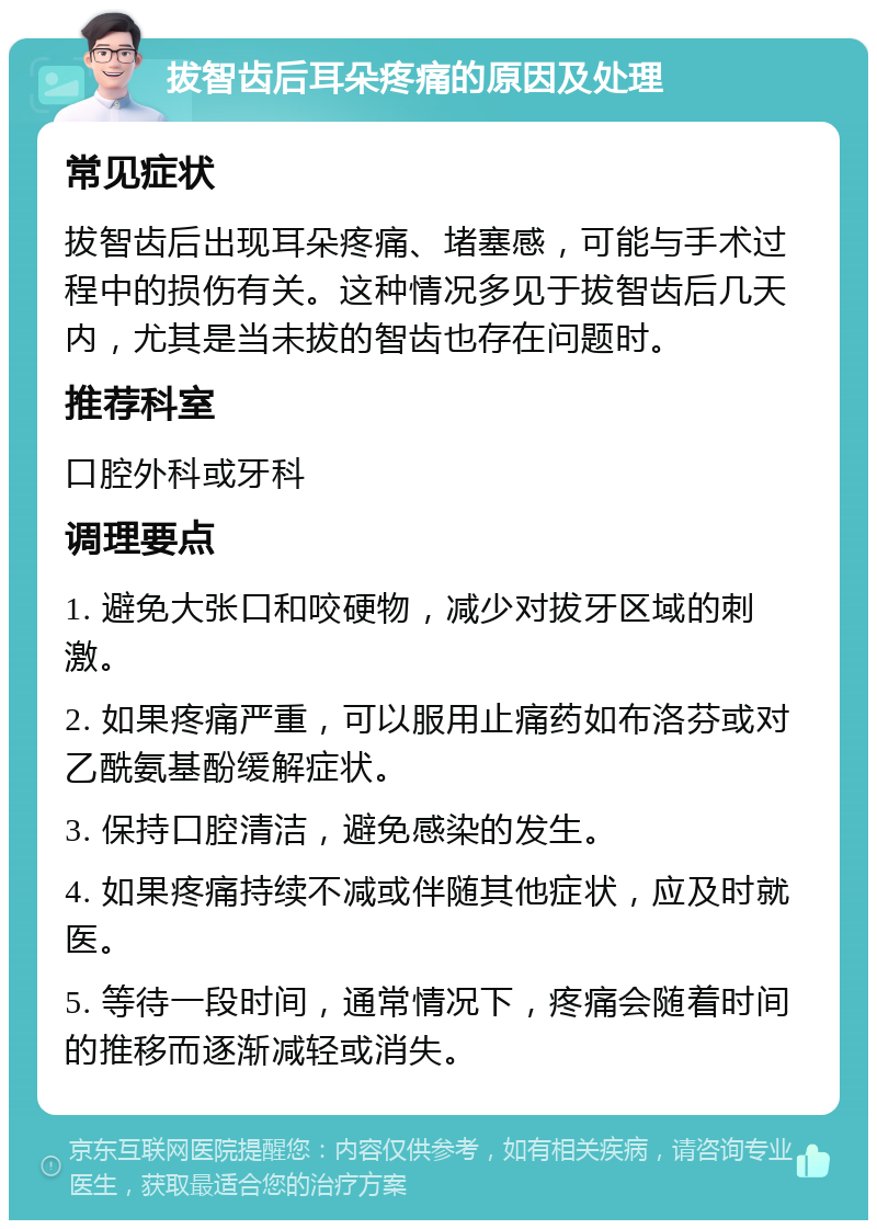 拔智齿后耳朵疼痛的原因及处理 常见症状 拔智齿后出现耳朵疼痛、堵塞感，可能与手术过程中的损伤有关。这种情况多见于拔智齿后几天内，尤其是当未拔的智齿也存在问题时。 推荐科室 口腔外科或牙科 调理要点 1. 避免大张口和咬硬物，减少对拔牙区域的刺激。 2. 如果疼痛严重，可以服用止痛药如布洛芬或对乙酰氨基酚缓解症状。 3. 保持口腔清洁，避免感染的发生。 4. 如果疼痛持续不减或伴随其他症状，应及时就医。 5. 等待一段时间，通常情况下，疼痛会随着时间的推移而逐渐减轻或消失。