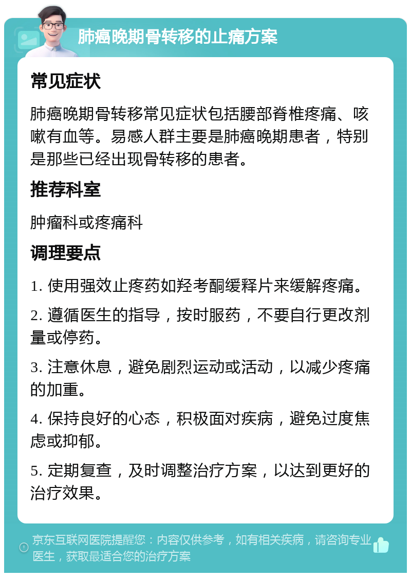 肺癌晚期骨转移的止痛方案 常见症状 肺癌晚期骨转移常见症状包括腰部脊椎疼痛、咳嗽有血等。易感人群主要是肺癌晚期患者，特别是那些已经出现骨转移的患者。 推荐科室 肿瘤科或疼痛科 调理要点 1. 使用强效止疼药如羟考酮缓释片来缓解疼痛。 2. 遵循医生的指导，按时服药，不要自行更改剂量或停药。 3. 注意休息，避免剧烈运动或活动，以减少疼痛的加重。 4. 保持良好的心态，积极面对疾病，避免过度焦虑或抑郁。 5. 定期复查，及时调整治疗方案，以达到更好的治疗效果。