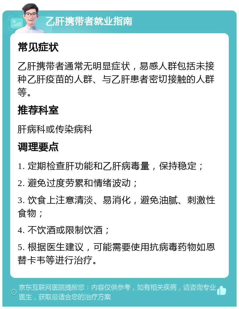 乙肝携带者就业指南 常见症状 乙肝携带者通常无明显症状，易感人群包括未接种乙肝疫苗的人群、与乙肝患者密切接触的人群等。 推荐科室 肝病科或传染病科 调理要点 1. 定期检查肝功能和乙肝病毒量，保持稳定； 2. 避免过度劳累和情绪波动； 3. 饮食上注意清淡、易消化，避免油腻、刺激性食物； 4. 不饮酒或限制饮酒； 5. 根据医生建议，可能需要使用抗病毒药物如恩替卡韦等进行治疗。