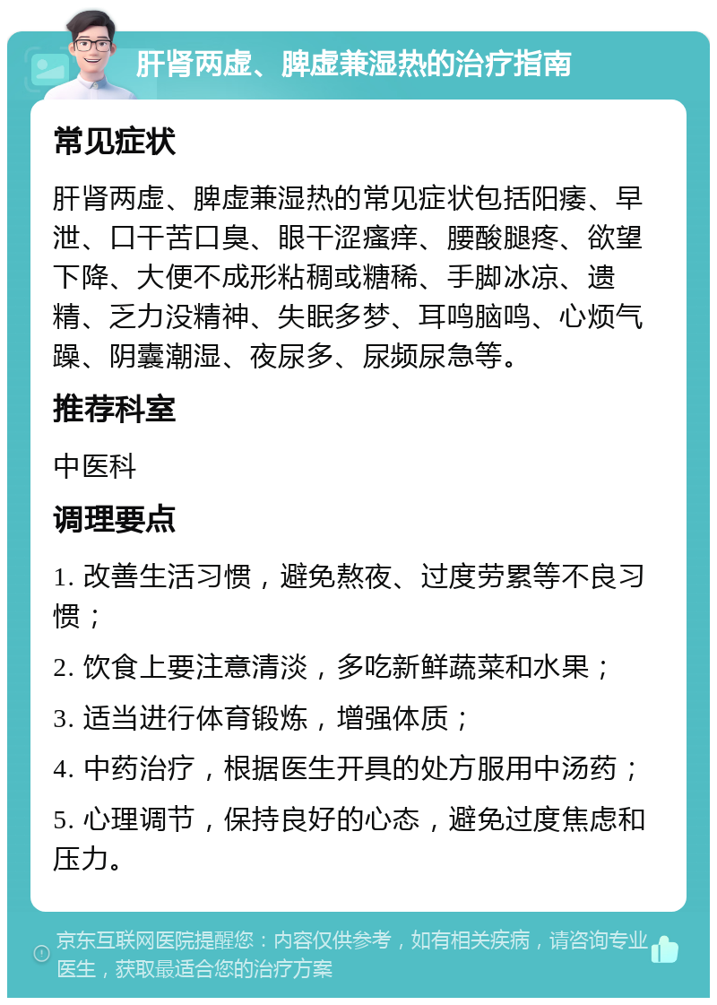 肝肾两虚、脾虚兼湿热的治疗指南 常见症状 肝肾两虚、脾虚兼湿热的常见症状包括阳痿、早泄、口干苦口臭、眼干涩瘙痒、腰酸腿疼、欲望下降、大便不成形粘稠或糖稀、手脚冰凉、遗精、乏力没精神、失眠多梦、耳鸣脑鸣、心烦气躁、阴囊潮湿、夜尿多、尿频尿急等。 推荐科室 中医科 调理要点 1. 改善生活习惯，避免熬夜、过度劳累等不良习惯； 2. 饮食上要注意清淡，多吃新鲜蔬菜和水果； 3. 适当进行体育锻炼，增强体质； 4. 中药治疗，根据医生开具的处方服用中汤药； 5. 心理调节，保持良好的心态，避免过度焦虑和压力。