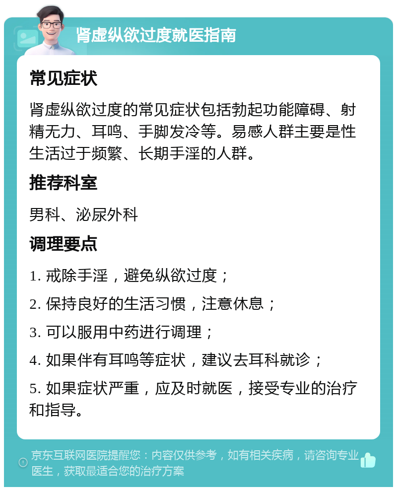 肾虚纵欲过度就医指南 常见症状 肾虚纵欲过度的常见症状包括勃起功能障碍、射精无力、耳鸣、手脚发冷等。易感人群主要是性生活过于频繁、长期手淫的人群。 推荐科室 男科、泌尿外科 调理要点 1. 戒除手淫，避免纵欲过度； 2. 保持良好的生活习惯，注意休息； 3. 可以服用中药进行调理； 4. 如果伴有耳鸣等症状，建议去耳科就诊； 5. 如果症状严重，应及时就医，接受专业的治疗和指导。