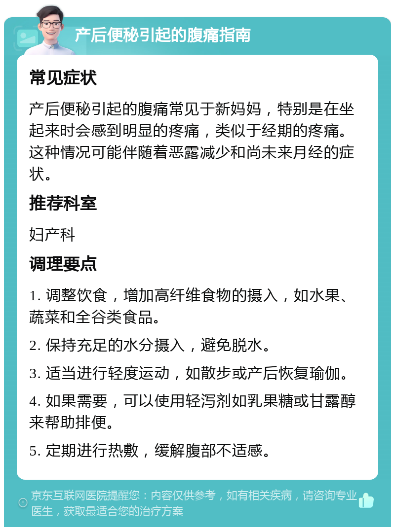 产后便秘引起的腹痛指南 常见症状 产后便秘引起的腹痛常见于新妈妈，特别是在坐起来时会感到明显的疼痛，类似于经期的疼痛。这种情况可能伴随着恶露减少和尚未来月经的症状。 推荐科室 妇产科 调理要点 1. 调整饮食，增加高纤维食物的摄入，如水果、蔬菜和全谷类食品。 2. 保持充足的水分摄入，避免脱水。 3. 适当进行轻度运动，如散步或产后恢复瑜伽。 4. 如果需要，可以使用轻泻剂如乳果糖或甘露醇来帮助排便。 5. 定期进行热敷，缓解腹部不适感。