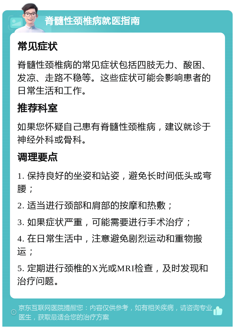 脊髓性颈椎病就医指南 常见症状 脊髓性颈椎病的常见症状包括四肢无力、酸困、发凉、走路不稳等。这些症状可能会影响患者的日常生活和工作。 推荐科室 如果您怀疑自己患有脊髓性颈椎病，建议就诊于神经外科或骨科。 调理要点 1. 保持良好的坐姿和站姿，避免长时间低头或弯腰； 2. 适当进行颈部和肩部的按摩和热敷； 3. 如果症状严重，可能需要进行手术治疗； 4. 在日常生活中，注意避免剧烈运动和重物搬运； 5. 定期进行颈椎的X光或MRI检查，及时发现和治疗问题。