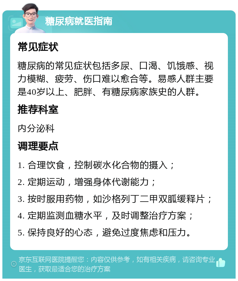 糖尿病就医指南 常见症状 糖尿病的常见症状包括多尿、口渴、饥饿感、视力模糊、疲劳、伤口难以愈合等。易感人群主要是40岁以上、肥胖、有糖尿病家族史的人群。 推荐科室 内分泌科 调理要点 1. 合理饮食，控制碳水化合物的摄入； 2. 定期运动，增强身体代谢能力； 3. 按时服用药物，如沙格列丁二甲双胍缓释片； 4. 定期监测血糖水平，及时调整治疗方案； 5. 保持良好的心态，避免过度焦虑和压力。