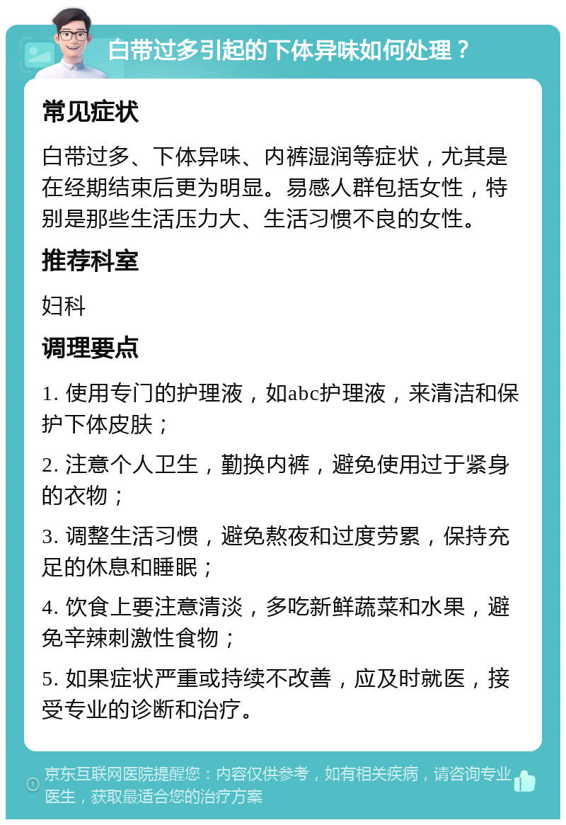 白带过多引起的下体异味如何处理？ 常见症状 白带过多、下体异味、内裤湿润等症状，尤其是在经期结束后更为明显。易感人群包括女性，特别是那些生活压力大、生活习惯不良的女性。 推荐科室 妇科 调理要点 1. 使用专门的护理液，如abc护理液，来清洁和保护下体皮肤； 2. 注意个人卫生，勤换内裤，避免使用过于紧身的衣物； 3. 调整生活习惯，避免熬夜和过度劳累，保持充足的休息和睡眠； 4. 饮食上要注意清淡，多吃新鲜蔬菜和水果，避免辛辣刺激性食物； 5. 如果症状严重或持续不改善，应及时就医，接受专业的诊断和治疗。