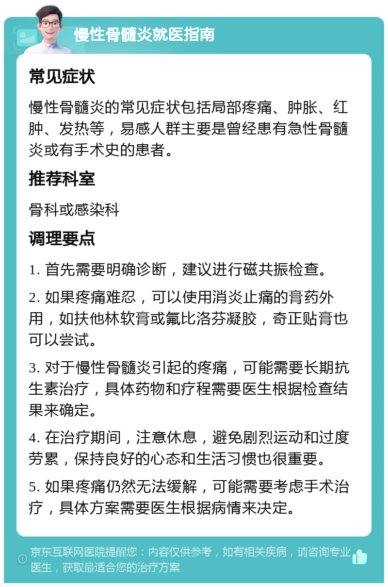 慢性骨髓炎就医指南 常见症状 慢性骨髓炎的常见症状包括局部疼痛、肿胀、红肿、发热等，易感人群主要是曾经患有急性骨髓炎或有手术史的患者。 推荐科室 骨科或感染科 调理要点 1. 首先需要明确诊断，建议进行磁共振检查。 2. 如果疼痛难忍，可以使用消炎止痛的膏药外用，如扶他林软膏或氟比洛芬凝胶，奇正贴膏也可以尝试。 3. 对于慢性骨髓炎引起的疼痛，可能需要长期抗生素治疗，具体药物和疗程需要医生根据检查结果来确定。 4. 在治疗期间，注意休息，避免剧烈运动和过度劳累，保持良好的心态和生活习惯也很重要。 5. 如果疼痛仍然无法缓解，可能需要考虑手术治疗，具体方案需要医生根据病情来决定。