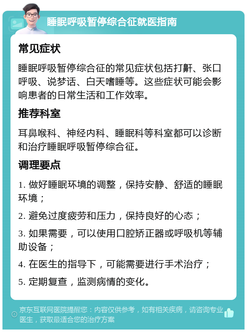 睡眠呼吸暂停综合征就医指南 常见症状 睡眠呼吸暂停综合征的常见症状包括打鼾、张口呼吸、说梦话、白天嗜睡等。这些症状可能会影响患者的日常生活和工作效率。 推荐科室 耳鼻喉科、神经内科、睡眠科等科室都可以诊断和治疗睡眠呼吸暂停综合征。 调理要点 1. 做好睡眠环境的调整，保持安静、舒适的睡眠环境； 2. 避免过度疲劳和压力，保持良好的心态； 3. 如果需要，可以使用口腔矫正器或呼吸机等辅助设备； 4. 在医生的指导下，可能需要进行手术治疗； 5. 定期复查，监测病情的变化。