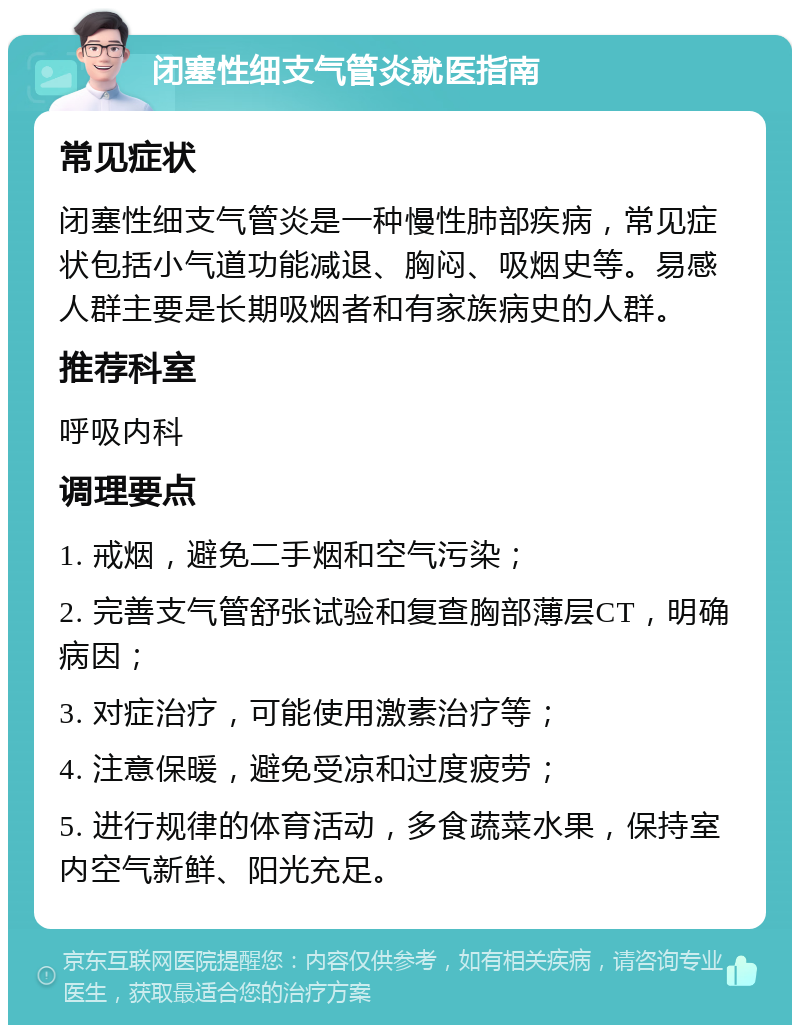 闭塞性细支气管炎就医指南 常见症状 闭塞性细支气管炎是一种慢性肺部疾病，常见症状包括小气道功能减退、胸闷、吸烟史等。易感人群主要是长期吸烟者和有家族病史的人群。 推荐科室 呼吸内科 调理要点 1. 戒烟，避免二手烟和空气污染； 2. 完善支气管舒张试验和复查胸部薄层CT，明确病因； 3. 对症治疗，可能使用激素治疗等； 4. 注意保暖，避免受凉和过度疲劳； 5. 进行规律的体育活动，多食蔬菜水果，保持室内空气新鲜、阳光充足。