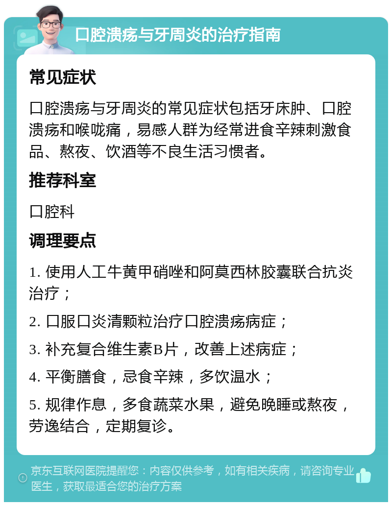 口腔溃疡与牙周炎的治疗指南 常见症状 口腔溃疡与牙周炎的常见症状包括牙床肿、口腔溃疡和喉咙痛，易感人群为经常进食辛辣刺激食品、熬夜、饮酒等不良生活习惯者。 推荐科室 口腔科 调理要点 1. 使用人工牛黄甲硝唑和阿莫西林胶囊联合抗炎治疗； 2. 口服口炎清颗粒治疗口腔溃疡病症； 3. 补充复合维生素B片，改善上述病症； 4. 平衡膳食，忌食辛辣，多饮温水； 5. 规律作息，多食蔬菜水果，避免晚睡或熬夜，劳逸结合，定期复诊。