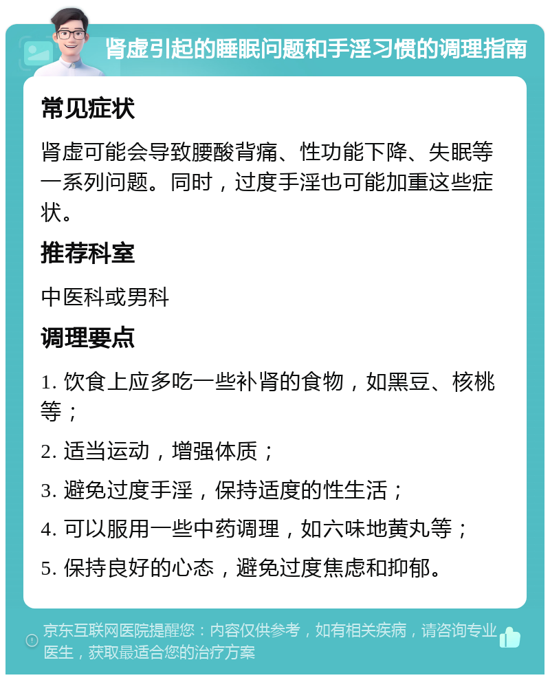 肾虚引起的睡眠问题和手淫习惯的调理指南 常见症状 肾虚可能会导致腰酸背痛、性功能下降、失眠等一系列问题。同时，过度手淫也可能加重这些症状。 推荐科室 中医科或男科 调理要点 1. 饮食上应多吃一些补肾的食物，如黑豆、核桃等； 2. 适当运动，增强体质； 3. 避免过度手淫，保持适度的性生活； 4. 可以服用一些中药调理，如六味地黄丸等； 5. 保持良好的心态，避免过度焦虑和抑郁。