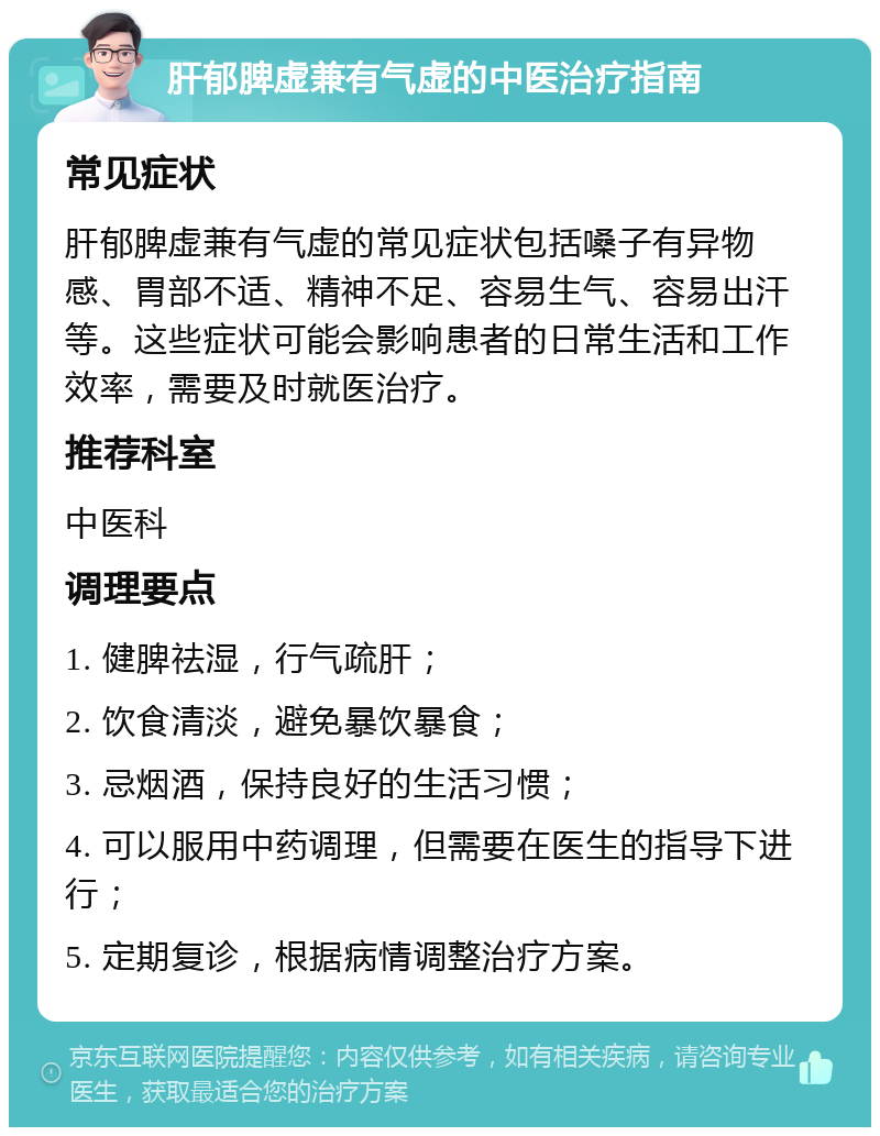 肝郁脾虚兼有气虚的中医治疗指南 常见症状 肝郁脾虚兼有气虚的常见症状包括嗓子有异物感、胃部不适、精神不足、容易生气、容易出汗等。这些症状可能会影响患者的日常生活和工作效率，需要及时就医治疗。 推荐科室 中医科 调理要点 1. 健脾祛湿，行气疏肝； 2. 饮食清淡，避免暴饮暴食； 3. 忌烟酒，保持良好的生活习惯； 4. 可以服用中药调理，但需要在医生的指导下进行； 5. 定期复诊，根据病情调整治疗方案。