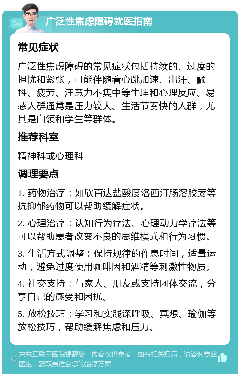 广泛性焦虑障碍就医指南 常见症状 广泛性焦虑障碍的常见症状包括持续的、过度的担忧和紧张，可能伴随着心跳加速、出汗、颤抖、疲劳、注意力不集中等生理和心理反应。易感人群通常是压力较大、生活节奏快的人群，尤其是白领和学生等群体。 推荐科室 精神科或心理科 调理要点 1. 药物治疗：如欣百达盐酸度洛西汀肠溶胶囊等抗抑郁药物可以帮助缓解症状。 2. 心理治疗：认知行为疗法、心理动力学疗法等可以帮助患者改变不良的思维模式和行为习惯。 3. 生活方式调整：保持规律的作息时间，适量运动，避免过度使用咖啡因和酒精等刺激性物质。 4. 社交支持：与家人、朋友或支持团体交流，分享自己的感受和困扰。 5. 放松技巧：学习和实践深呼吸、冥想、瑜伽等放松技巧，帮助缓解焦虑和压力。