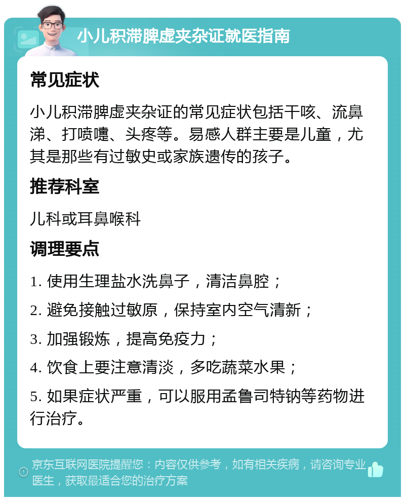 小儿积滞脾虚夹杂证就医指南 常见症状 小儿积滞脾虚夹杂证的常见症状包括干咳、流鼻涕、打喷嚏、头疼等。易感人群主要是儿童，尤其是那些有过敏史或家族遗传的孩子。 推荐科室 儿科或耳鼻喉科 调理要点 1. 使用生理盐水洗鼻子，清洁鼻腔； 2. 避免接触过敏原，保持室内空气清新； 3. 加强锻炼，提高免疫力； 4. 饮食上要注意清淡，多吃蔬菜水果； 5. 如果症状严重，可以服用孟鲁司特钠等药物进行治疗。