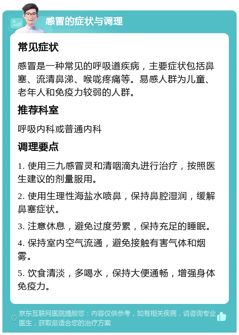 感冒的症状与调理 常见症状 感冒是一种常见的呼吸道疾病，主要症状包括鼻塞、流清鼻涕、喉咙疼痛等。易感人群为儿童、老年人和免疫力较弱的人群。 推荐科室 呼吸内科或普通内科 调理要点 1. 使用三九感冒灵和清咽滴丸进行治疗，按照医生建议的剂量服用。 2. 使用生理性海盐水喷鼻，保持鼻腔湿润，缓解鼻塞症状。 3. 注意休息，避免过度劳累，保持充足的睡眠。 4. 保持室内空气流通，避免接触有害气体和烟雾。 5. 饮食清淡，多喝水，保持大便通畅，增强身体免疫力。