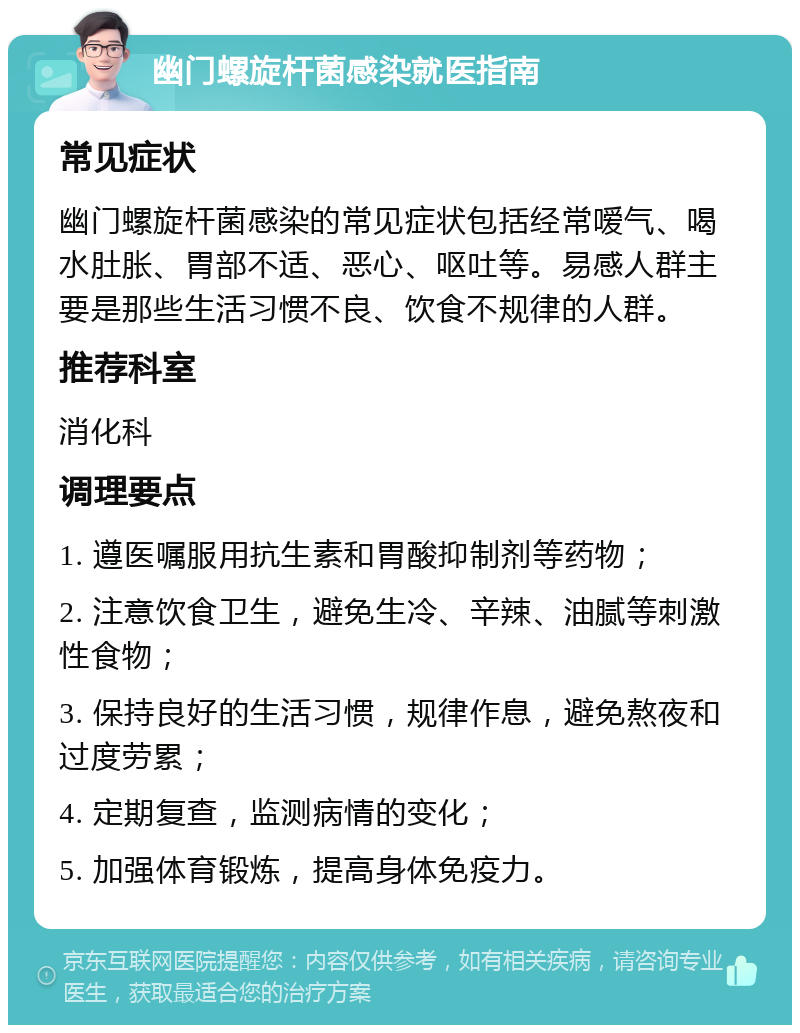 幽门螺旋杆菌感染就医指南 常见症状 幽门螺旋杆菌感染的常见症状包括经常嗳气、喝水肚胀、胃部不适、恶心、呕吐等。易感人群主要是那些生活习惯不良、饮食不规律的人群。 推荐科室 消化科 调理要点 1. 遵医嘱服用抗生素和胃酸抑制剂等药物； 2. 注意饮食卫生，避免生冷、辛辣、油腻等刺激性食物； 3. 保持良好的生活习惯，规律作息，避免熬夜和过度劳累； 4. 定期复查，监测病情的变化； 5. 加强体育锻炼，提高身体免疫力。