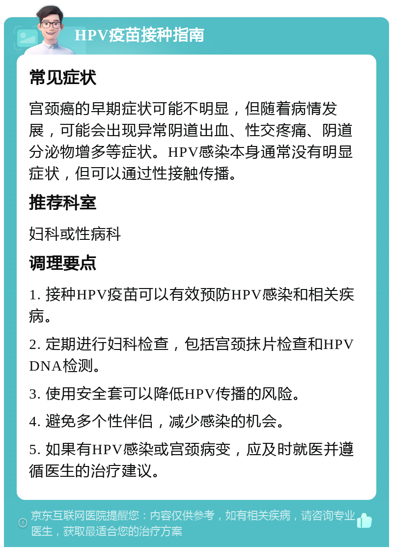 HPV疫苗接种指南 常见症状 宫颈癌的早期症状可能不明显，但随着病情发展，可能会出现异常阴道出血、性交疼痛、阴道分泌物增多等症状。HPV感染本身通常没有明显症状，但可以通过性接触传播。 推荐科室 妇科或性病科 调理要点 1. 接种HPV疫苗可以有效预防HPV感染和相关疾病。 2. 定期进行妇科检查，包括宫颈抹片检查和HPV DNA检测。 3. 使用安全套可以降低HPV传播的风险。 4. 避免多个性伴侣，减少感染的机会。 5. 如果有HPV感染或宫颈病变，应及时就医并遵循医生的治疗建议。