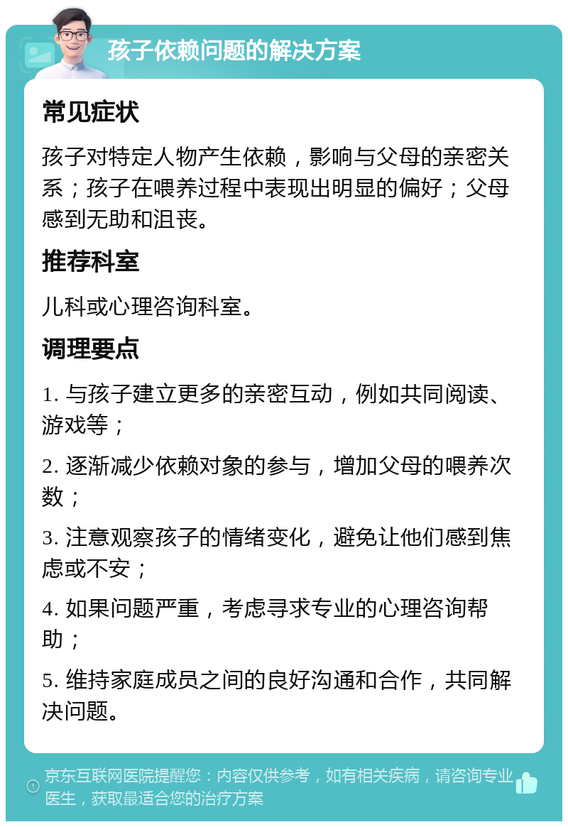 孩子依赖问题的解决方案 常见症状 孩子对特定人物产生依赖，影响与父母的亲密关系；孩子在喂养过程中表现出明显的偏好；父母感到无助和沮丧。 推荐科室 儿科或心理咨询科室。 调理要点 1. 与孩子建立更多的亲密互动，例如共同阅读、游戏等； 2. 逐渐减少依赖对象的参与，增加父母的喂养次数； 3. 注意观察孩子的情绪变化，避免让他们感到焦虑或不安； 4. 如果问题严重，考虑寻求专业的心理咨询帮助； 5. 维持家庭成员之间的良好沟通和合作，共同解决问题。