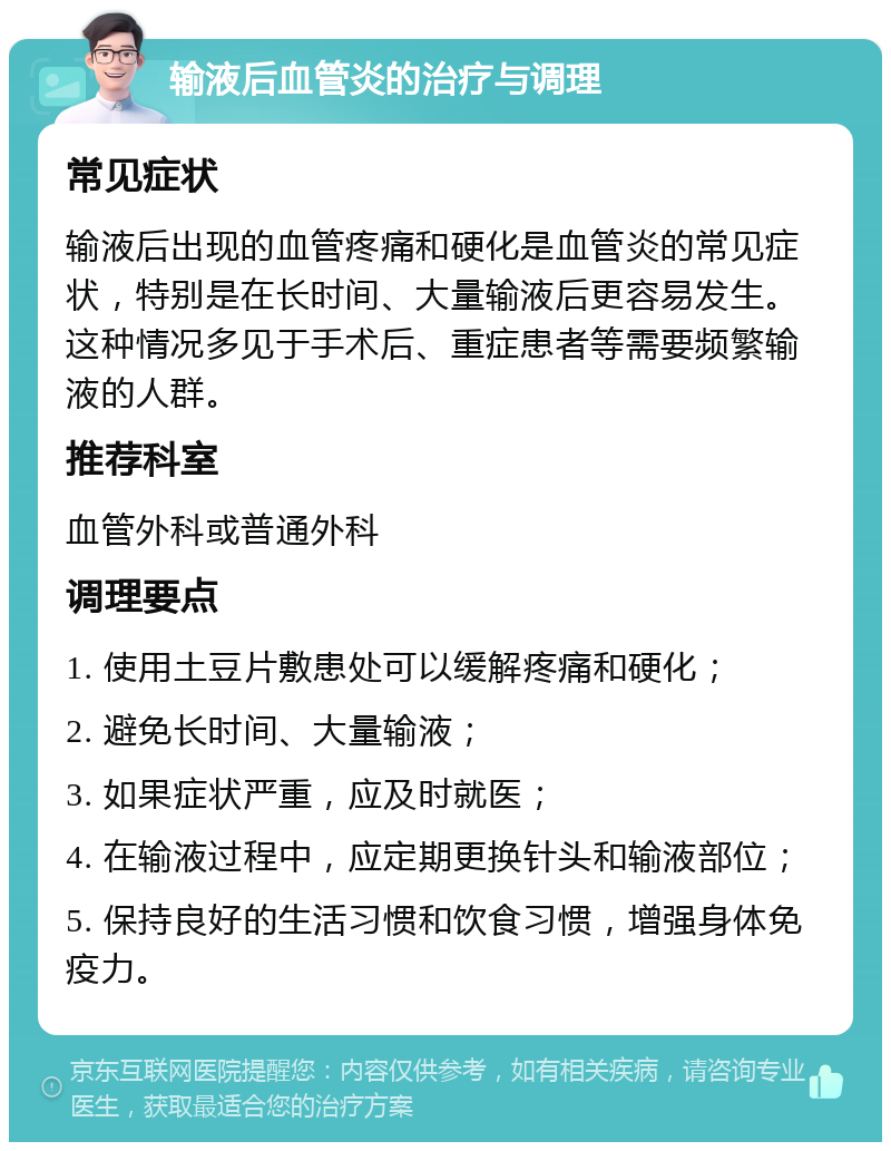 输液后血管炎的治疗与调理 常见症状 输液后出现的血管疼痛和硬化是血管炎的常见症状，特别是在长时间、大量输液后更容易发生。这种情况多见于手术后、重症患者等需要频繁输液的人群。 推荐科室 血管外科或普通外科 调理要点 1. 使用土豆片敷患处可以缓解疼痛和硬化； 2. 避免长时间、大量输液； 3. 如果症状严重，应及时就医； 4. 在输液过程中，应定期更换针头和输液部位； 5. 保持良好的生活习惯和饮食习惯，增强身体免疫力。