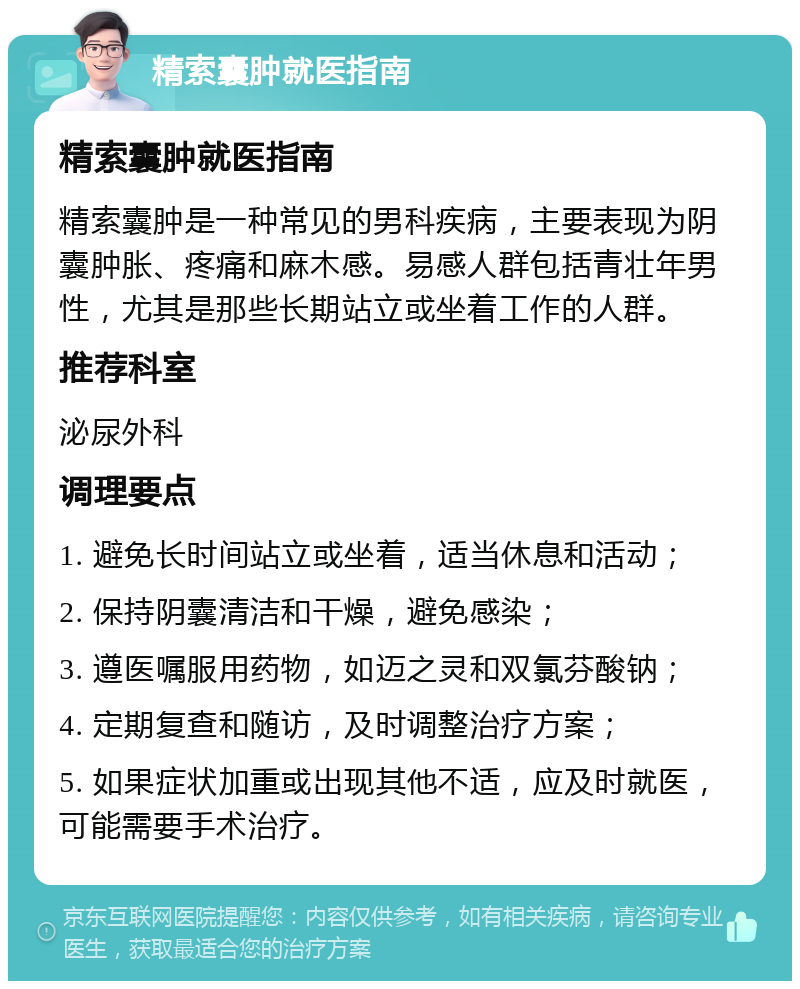 精索囊肿就医指南 精索囊肿就医指南 精索囊肿是一种常见的男科疾病，主要表现为阴囊肿胀、疼痛和麻木感。易感人群包括青壮年男性，尤其是那些长期站立或坐着工作的人群。 推荐科室 泌尿外科 调理要点 1. 避免长时间站立或坐着，适当休息和活动； 2. 保持阴囊清洁和干燥，避免感染； 3. 遵医嘱服用药物，如迈之灵和双氯芬酸钠； 4. 定期复查和随访，及时调整治疗方案； 5. 如果症状加重或出现其他不适，应及时就医，可能需要手术治疗。