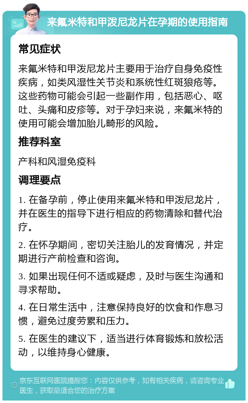 来氟米特和甲泼尼龙片在孕期的使用指南 常见症状 来氟米特和甲泼尼龙片主要用于治疗自身免疫性疾病，如类风湿性关节炎和系统性红斑狼疮等。这些药物可能会引起一些副作用，包括恶心、呕吐、头痛和皮疹等。对于孕妇来说，来氟米特的使用可能会增加胎儿畸形的风险。 推荐科室 产科和风湿免疫科 调理要点 1. 在备孕前，停止使用来氟米特和甲泼尼龙片，并在医生的指导下进行相应的药物清除和替代治疗。 2. 在怀孕期间，密切关注胎儿的发育情况，并定期进行产前检查和咨询。 3. 如果出现任何不适或疑虑，及时与医生沟通和寻求帮助。 4. 在日常生活中，注意保持良好的饮食和作息习惯，避免过度劳累和压力。 5. 在医生的建议下，适当进行体育锻炼和放松活动，以维持身心健康。