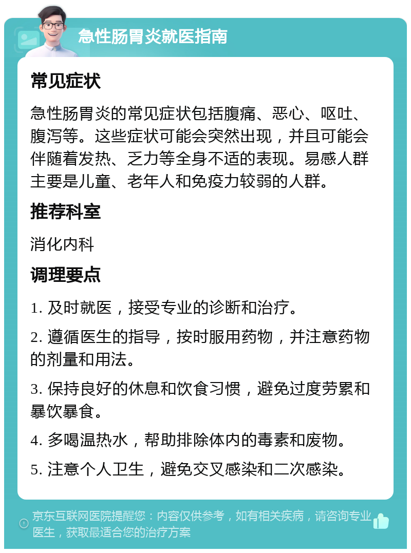 急性肠胃炎就医指南 常见症状 急性肠胃炎的常见症状包括腹痛、恶心、呕吐、腹泻等。这些症状可能会突然出现，并且可能会伴随着发热、乏力等全身不适的表现。易感人群主要是儿童、老年人和免疫力较弱的人群。 推荐科室 消化内科 调理要点 1. 及时就医，接受专业的诊断和治疗。 2. 遵循医生的指导，按时服用药物，并注意药物的剂量和用法。 3. 保持良好的休息和饮食习惯，避免过度劳累和暴饮暴食。 4. 多喝温热水，帮助排除体内的毒素和废物。 5. 注意个人卫生，避免交叉感染和二次感染。