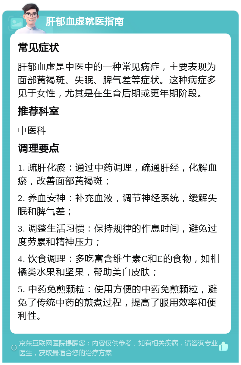 肝郁血虚就医指南 常见症状 肝郁血虚是中医中的一种常见病症，主要表现为面部黄褐斑、失眠、脾气差等症状。这种病症多见于女性，尤其是在生育后期或更年期阶段。 推荐科室 中医科 调理要点 1. 疏肝化瘀：通过中药调理，疏通肝经，化解血瘀，改善面部黄褐斑； 2. 养血安神：补充血液，调节神经系统，缓解失眠和脾气差； 3. 调整生活习惯：保持规律的作息时间，避免过度劳累和精神压力； 4. 饮食调理：多吃富含维生素C和E的食物，如柑橘类水果和坚果，帮助美白皮肤； 5. 中药免煎颗粒：使用方便的中药免煎颗粒，避免了传统中药的煎煮过程，提高了服用效率和便利性。