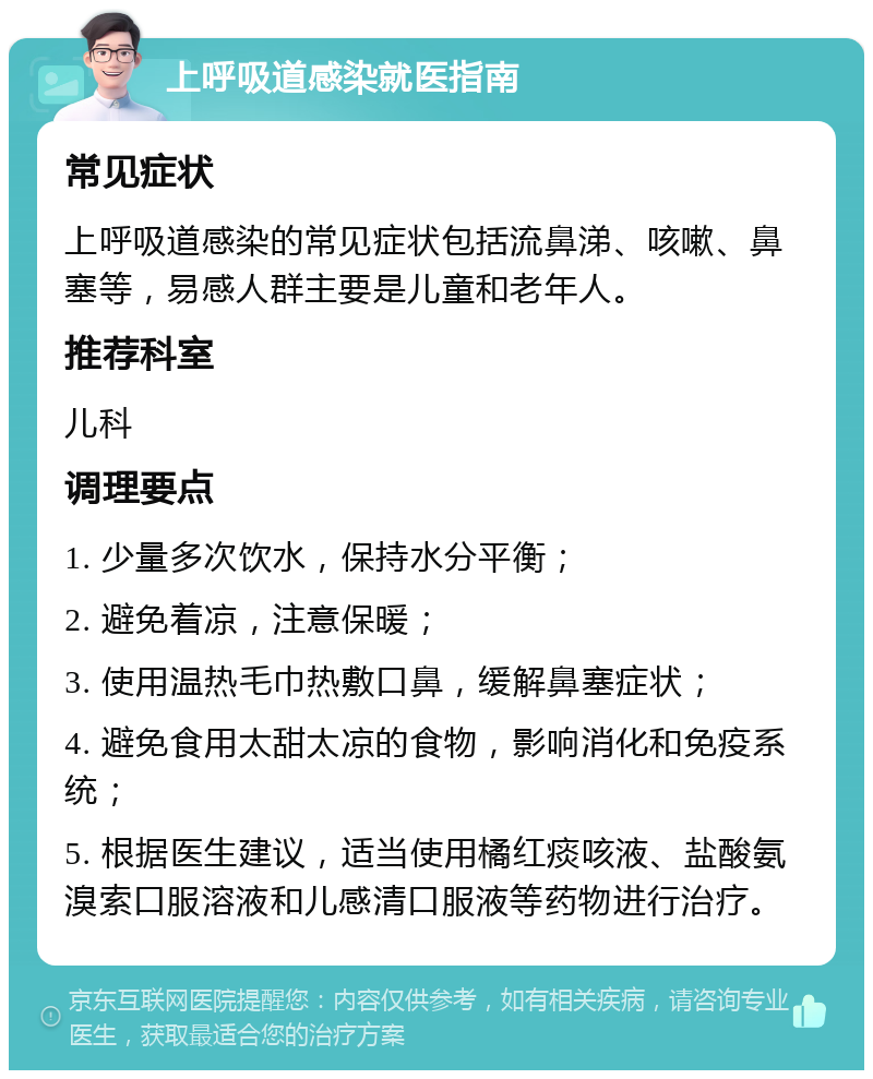 上呼吸道感染就医指南 常见症状 上呼吸道感染的常见症状包括流鼻涕、咳嗽、鼻塞等，易感人群主要是儿童和老年人。 推荐科室 儿科 调理要点 1. 少量多次饮水，保持水分平衡； 2. 避免着凉，注意保暖； 3. 使用温热毛巾热敷口鼻，缓解鼻塞症状； 4. 避免食用太甜太凉的食物，影响消化和免疫系统； 5. 根据医生建议，适当使用橘红痰咳液、盐酸氨溴索口服溶液和儿感清口服液等药物进行治疗。