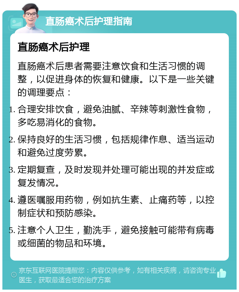 直肠癌术后护理指南 直肠癌术后护理 直肠癌术后患者需要注意饮食和生活习惯的调整，以促进身体的恢复和健康。以下是一些关键的调理要点： 合理安排饮食，避免油腻、辛辣等刺激性食物，多吃易消化的食物。 保持良好的生活习惯，包括规律作息、适当运动和避免过度劳累。 定期复查，及时发现并处理可能出现的并发症或复发情况。 遵医嘱服用药物，例如抗生素、止痛药等，以控制症状和预防感染。 注意个人卫生，勤洗手，避免接触可能带有病毒或细菌的物品和环境。