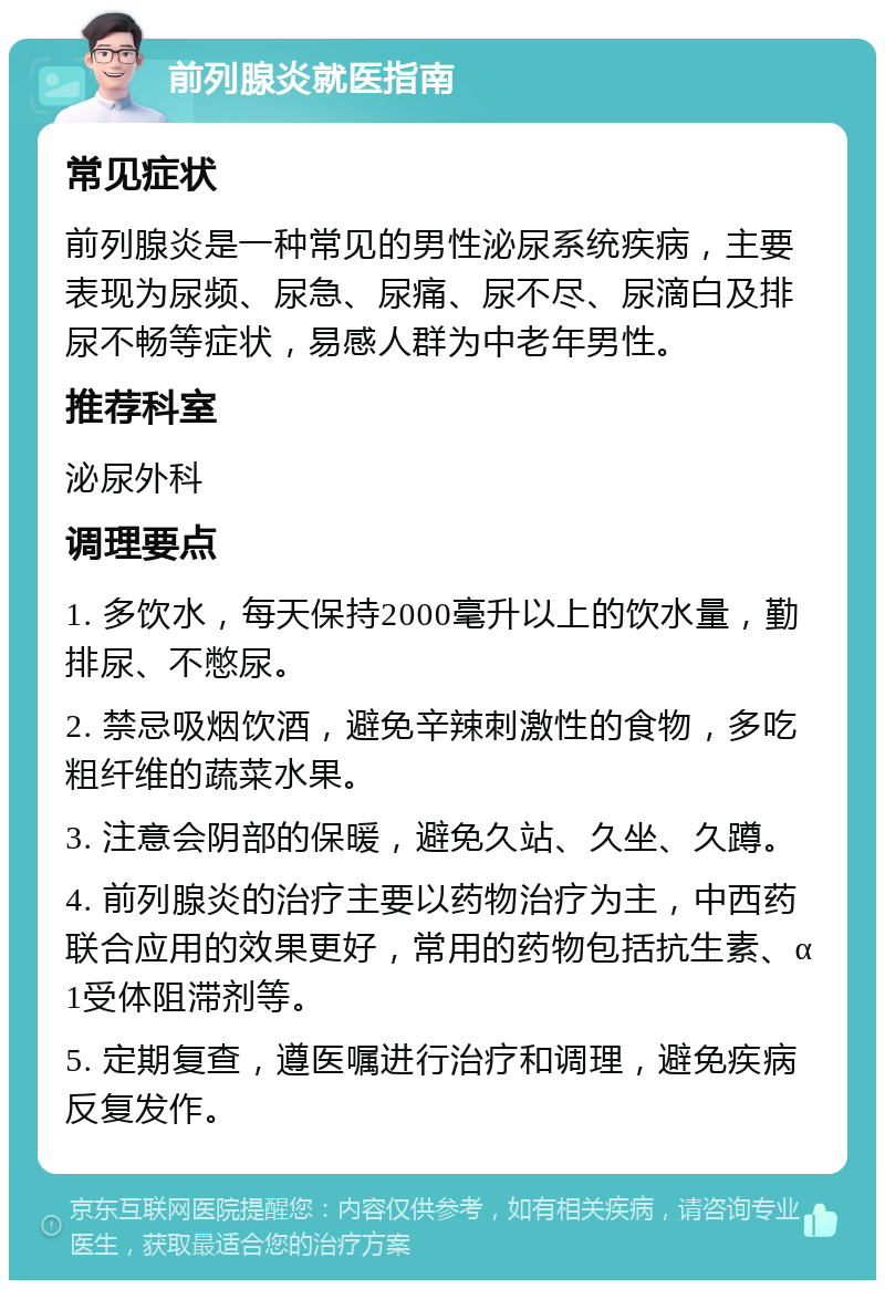 前列腺炎就医指南 常见症状 前列腺炎是一种常见的男性泌尿系统疾病，主要表现为尿频、尿急、尿痛、尿不尽、尿滴白及排尿不畅等症状，易感人群为中老年男性。 推荐科室 泌尿外科 调理要点 1. 多饮水，每天保持2000毫升以上的饮水量，勤排尿、不憋尿。 2. 禁忌吸烟饮酒，避免辛辣刺激性的食物，多吃粗纤维的蔬菜水果。 3. 注意会阴部的保暖，避免久站、久坐、久蹲。 4. 前列腺炎的治疗主要以药物治疗为主，中西药联合应用的效果更好，常用的药物包括抗生素、α1受体阻滞剂等。 5. 定期复查，遵医嘱进行治疗和调理，避免疾病反复发作。