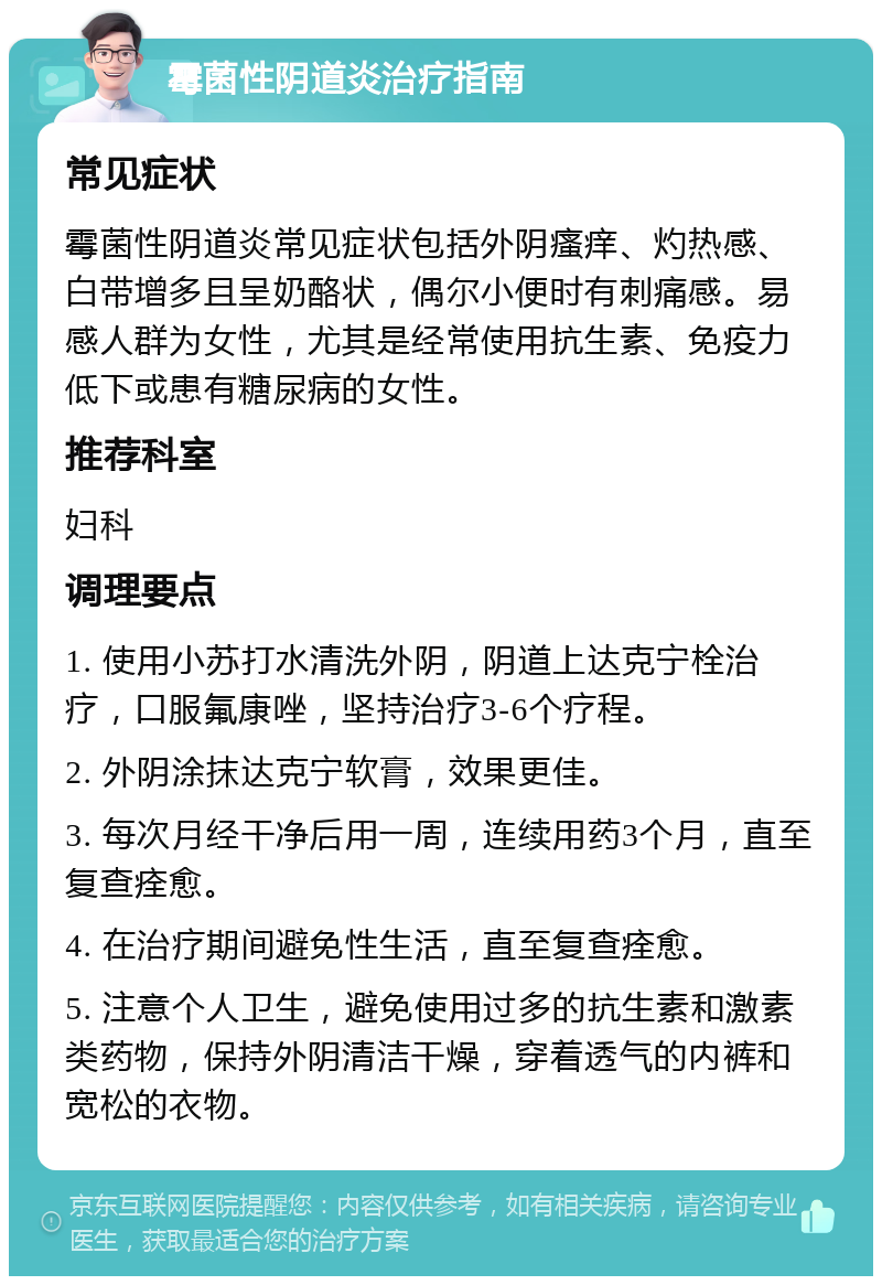 霉菌性阴道炎治疗指南 常见症状 霉菌性阴道炎常见症状包括外阴瘙痒、灼热感、白带增多且呈奶酪状，偶尔小便时有刺痛感。易感人群为女性，尤其是经常使用抗生素、免疫力低下或患有糖尿病的女性。 推荐科室 妇科 调理要点 1. 使用小苏打水清洗外阴，阴道上达克宁栓治疗，口服氟康唑，坚持治疗3-6个疗程。 2. 外阴涂抹达克宁软膏，效果更佳。 3. 每次月经干净后用一周，连续用药3个月，直至复查痊愈。 4. 在治疗期间避免性生活，直至复查痊愈。 5. 注意个人卫生，避免使用过多的抗生素和激素类药物，保持外阴清洁干燥，穿着透气的内裤和宽松的衣物。