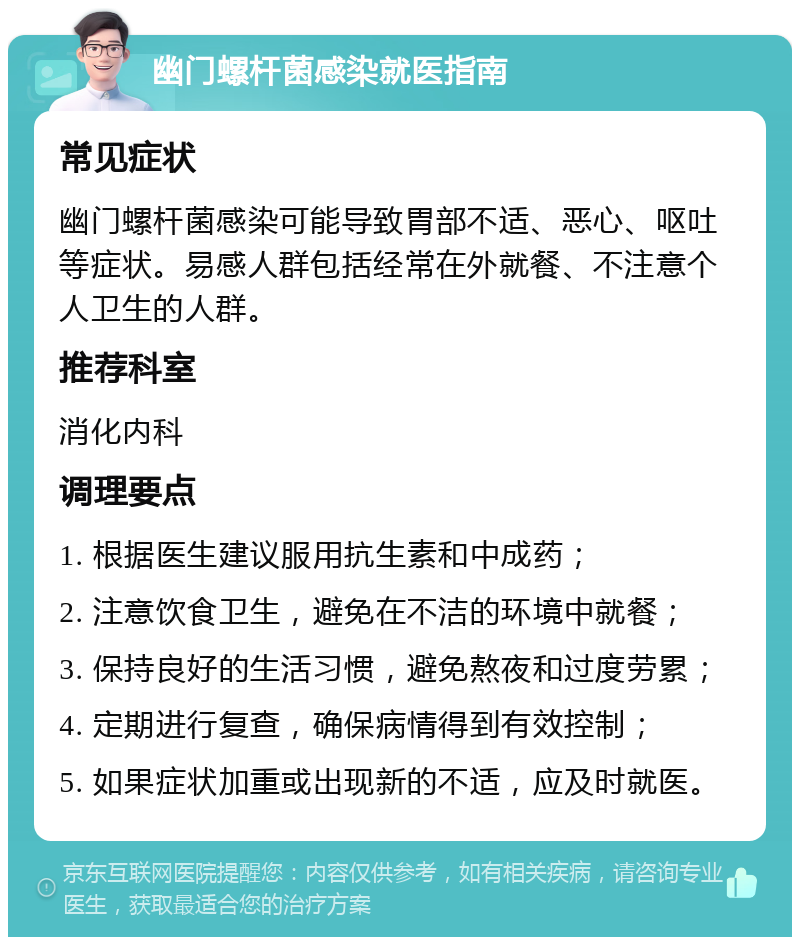 幽门螺杆菌感染就医指南 常见症状 幽门螺杆菌感染可能导致胃部不适、恶心、呕吐等症状。易感人群包括经常在外就餐、不注意个人卫生的人群。 推荐科室 消化内科 调理要点 1. 根据医生建议服用抗生素和中成药； 2. 注意饮食卫生，避免在不洁的环境中就餐； 3. 保持良好的生活习惯，避免熬夜和过度劳累； 4. 定期进行复查，确保病情得到有效控制； 5. 如果症状加重或出现新的不适，应及时就医。