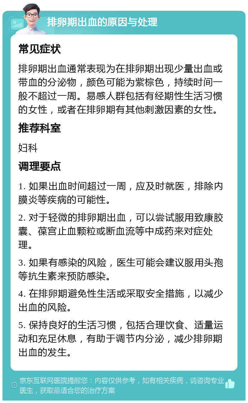 排卵期出血的原因与处理 常见症状 排卵期出血通常表现为在排卵期出现少量出血或带血的分泌物，颜色可能为紫棕色，持续时间一般不超过一周。易感人群包括有经期性生活习惯的女性，或者在排卵期有其他刺激因素的女性。 推荐科室 妇科 调理要点 1. 如果出血时间超过一周，应及时就医，排除内膜炎等疾病的可能性。 2. 对于轻微的排卵期出血，可以尝试服用致康胶囊、葆宫止血颗粒或断血流等中成药来对症处理。 3. 如果有感染的风险，医生可能会建议服用头孢等抗生素来预防感染。 4. 在排卵期避免性生活或采取安全措施，以减少出血的风险。 5. 保持良好的生活习惯，包括合理饮食、适量运动和充足休息，有助于调节内分泌，减少排卵期出血的发生。