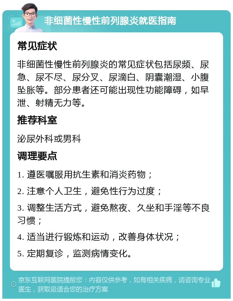 非细菌性慢性前列腺炎就医指南 常见症状 非细菌性慢性前列腺炎的常见症状包括尿频、尿急、尿不尽、尿分叉、尿滴白、阴囊潮湿、小腹坠胀等。部分患者还可能出现性功能障碍，如早泄、射精无力等。 推荐科室 泌尿外科或男科 调理要点 1. 遵医嘱服用抗生素和消炎药物； 2. 注意个人卫生，避免性行为过度； 3. 调整生活方式，避免熬夜、久坐和手淫等不良习惯； 4. 适当进行锻炼和运动，改善身体状况； 5. 定期复诊，监测病情变化。