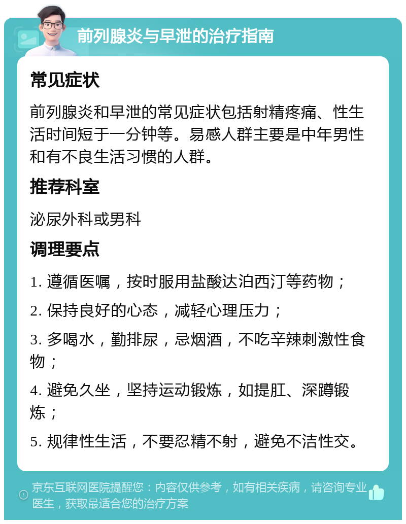 前列腺炎与早泄的治疗指南 常见症状 前列腺炎和早泄的常见症状包括射精疼痛、性生活时间短于一分钟等。易感人群主要是中年男性和有不良生活习惯的人群。 推荐科室 泌尿外科或男科 调理要点 1. 遵循医嘱，按时服用盐酸达泊西汀等药物； 2. 保持良好的心态，减轻心理压力； 3. 多喝水，勤排尿，忌烟酒，不吃辛辣刺激性食物； 4. 避免久坐，坚持运动锻炼，如提肛、深蹲锻炼； 5. 规律性生活，不要忍精不射，避免不洁性交。