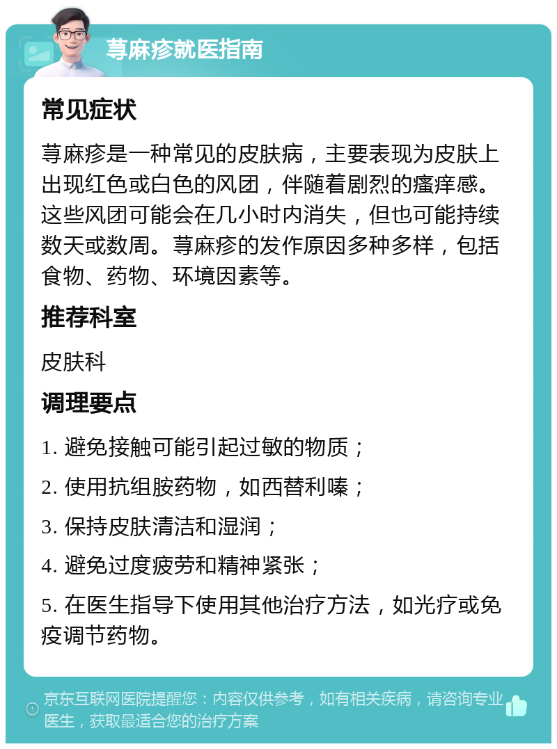 荨麻疹就医指南 常见症状 荨麻疹是一种常见的皮肤病，主要表现为皮肤上出现红色或白色的风团，伴随着剧烈的瘙痒感。这些风团可能会在几小时内消失，但也可能持续数天或数周。荨麻疹的发作原因多种多样，包括食物、药物、环境因素等。 推荐科室 皮肤科 调理要点 1. 避免接触可能引起过敏的物质； 2. 使用抗组胺药物，如西替利嗪； 3. 保持皮肤清洁和湿润； 4. 避免过度疲劳和精神紧张； 5. 在医生指导下使用其他治疗方法，如光疗或免疫调节药物。