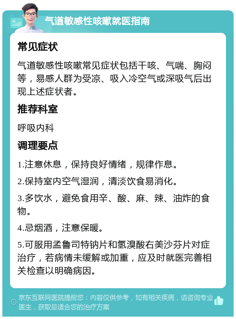 气道敏感性咳嗽就医指南 常见症状 气道敏感性咳嗽常见症状包括干咳、气喘、胸闷等，易感人群为受凉、吸入冷空气或深吸气后出现上述症状者。 推荐科室 呼吸内科 调理要点 1.注意休息，保持良好情绪，规律作息。 2.保持室内空气湿润，清淡饮食易消化。 3.多饮水，避免食用辛、酸、麻、辣、油炸的食物。 4.忌烟酒，注意保暖。 5.可服用孟鲁司特钠片和氢溴酸右美沙芬片对症治疗，若病情未缓解或加重，应及时就医完善相关检查以明确病因。