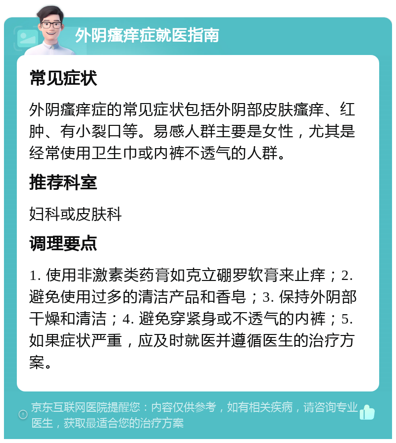 外阴瘙痒症就医指南 常见症状 外阴瘙痒症的常见症状包括外阴部皮肤瘙痒、红肿、有小裂口等。易感人群主要是女性，尤其是经常使用卫生巾或内裤不透气的人群。 推荐科室 妇科或皮肤科 调理要点 1. 使用非激素类药膏如克立硼罗软膏来止痒；2. 避免使用过多的清洁产品和香皂；3. 保持外阴部干燥和清洁；4. 避免穿紧身或不透气的内裤；5. 如果症状严重，应及时就医并遵循医生的治疗方案。