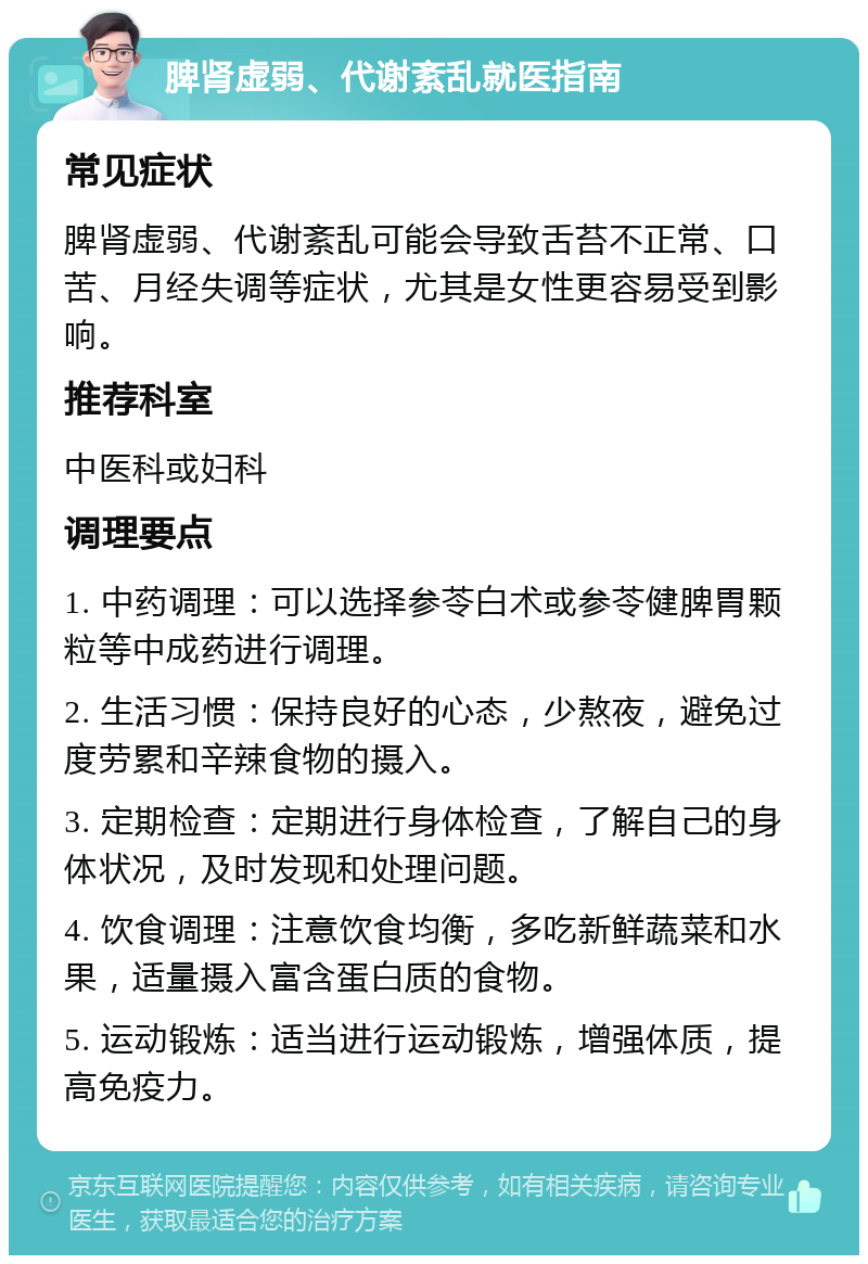 脾肾虚弱、代谢紊乱就医指南 常见症状 脾肾虚弱、代谢紊乱可能会导致舌苔不正常、口苦、月经失调等症状，尤其是女性更容易受到影响。 推荐科室 中医科或妇科 调理要点 1. 中药调理：可以选择参苓白术或参苓健脾胃颗粒等中成药进行调理。 2. 生活习惯：保持良好的心态，少熬夜，避免过度劳累和辛辣食物的摄入。 3. 定期检查：定期进行身体检查，了解自己的身体状况，及时发现和处理问题。 4. 饮食调理：注意饮食均衡，多吃新鲜蔬菜和水果，适量摄入富含蛋白质的食物。 5. 运动锻炼：适当进行运动锻炼，增强体质，提高免疫力。