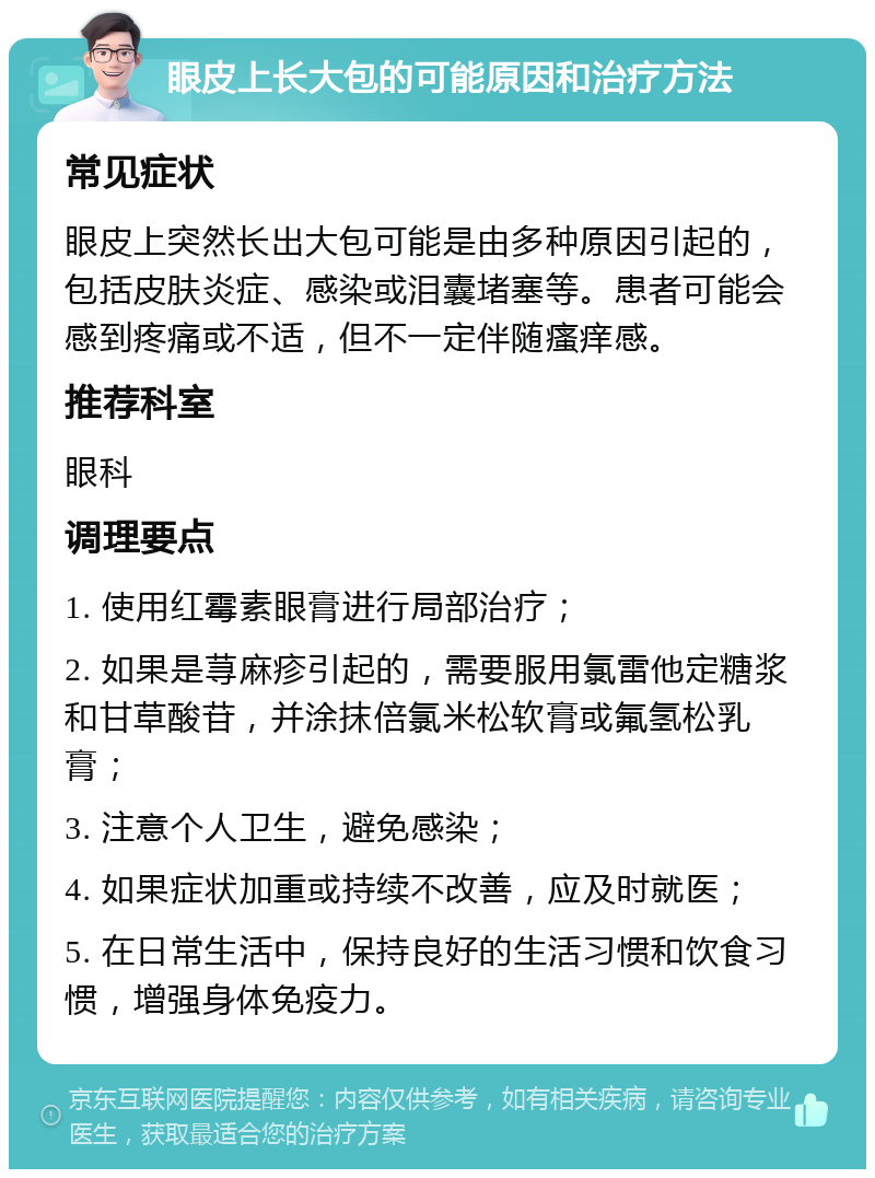 眼皮上长大包的可能原因和治疗方法 常见症状 眼皮上突然长出大包可能是由多种原因引起的，包括皮肤炎症、感染或泪囊堵塞等。患者可能会感到疼痛或不适，但不一定伴随瘙痒感。 推荐科室 眼科 调理要点 1. 使用红霉素眼膏进行局部治疗； 2. 如果是荨麻疹引起的，需要服用氯雷他定糖浆和甘草酸苷，并涂抹倍氯米松软膏或氟氢松乳膏； 3. 注意个人卫生，避免感染； 4. 如果症状加重或持续不改善，应及时就医； 5. 在日常生活中，保持良好的生活习惯和饮食习惯，增强身体免疫力。