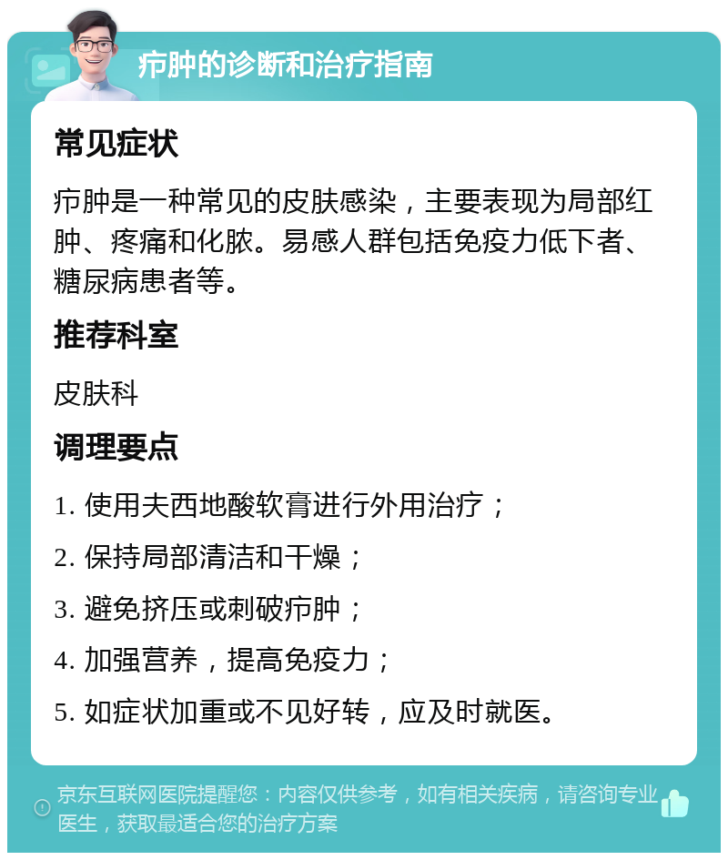 疖肿的诊断和治疗指南 常见症状 疖肿是一种常见的皮肤感染，主要表现为局部红肿、疼痛和化脓。易感人群包括免疫力低下者、糖尿病患者等。 推荐科室 皮肤科 调理要点 1. 使用夫西地酸软膏进行外用治疗； 2. 保持局部清洁和干燥； 3. 避免挤压或刺破疖肿； 4. 加强营养，提高免疫力； 5. 如症状加重或不见好转，应及时就医。