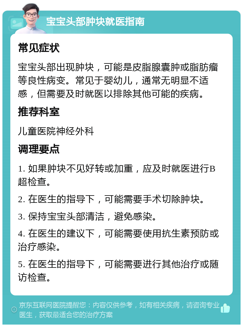 宝宝头部肿块就医指南 常见症状 宝宝头部出现肿块，可能是皮脂腺囊肿或脂肪瘤等良性病变。常见于婴幼儿，通常无明显不适感，但需要及时就医以排除其他可能的疾病。 推荐科室 儿童医院神经外科 调理要点 1. 如果肿块不见好转或加重，应及时就医进行B超检查。 2. 在医生的指导下，可能需要手术切除肿块。 3. 保持宝宝头部清洁，避免感染。 4. 在医生的建议下，可能需要使用抗生素预防或治疗感染。 5. 在医生的指导下，可能需要进行其他治疗或随访检查。