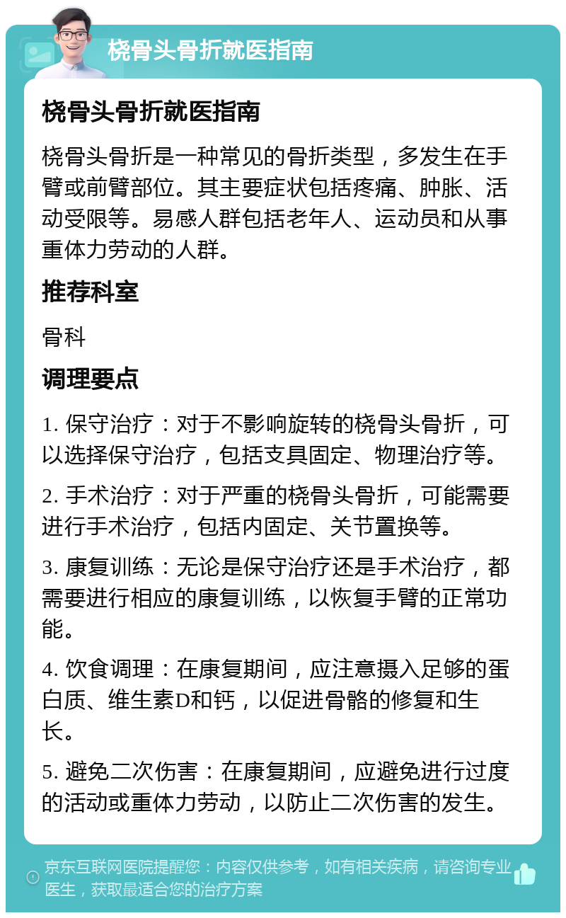 桡骨头骨折就医指南 桡骨头骨折就医指南 桡骨头骨折是一种常见的骨折类型，多发生在手臂或前臂部位。其主要症状包括疼痛、肿胀、活动受限等。易感人群包括老年人、运动员和从事重体力劳动的人群。 推荐科室 骨科 调理要点 1. 保守治疗：对于不影响旋转的桡骨头骨折，可以选择保守治疗，包括支具固定、物理治疗等。 2. 手术治疗：对于严重的桡骨头骨折，可能需要进行手术治疗，包括内固定、关节置换等。 3. 康复训练：无论是保守治疗还是手术治疗，都需要进行相应的康复训练，以恢复手臂的正常功能。 4. 饮食调理：在康复期间，应注意摄入足够的蛋白质、维生素D和钙，以促进骨骼的修复和生长。 5. 避免二次伤害：在康复期间，应避免进行过度的活动或重体力劳动，以防止二次伤害的发生。